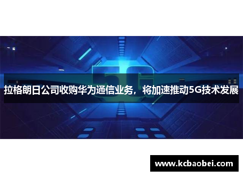 拉格朗日公司收购华为通信业务，将加速推动5G技术发展