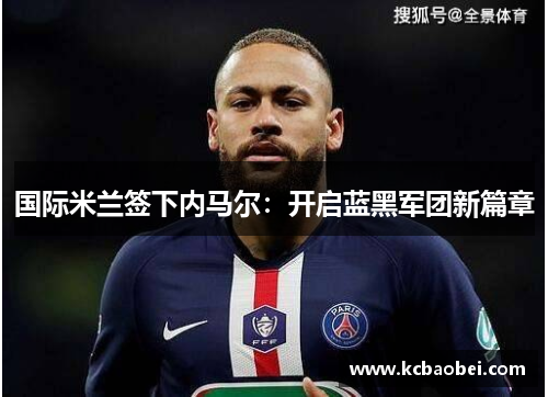 国际米兰签下内马尔：开启蓝黑军团新篇章
