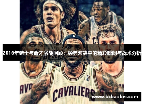 2016年骑士与奇才激战回顾：经典对决中的精彩瞬间与战术分析