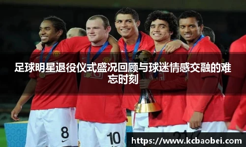 足球明星退役仪式盛况回顾与球迷情感交融的难忘时刻